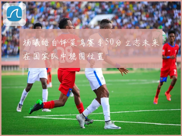 杨曦皓自评菜鸟赛季50分立志未来在国家队中稳固位置