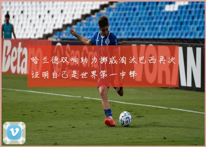 哈兰德双响助力挪威淘汰巴西再次证明自己是世界第一中锋