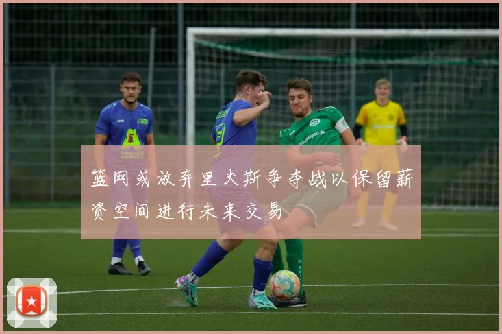 篮网或放弃里夫斯争夺战以保留薪资空间进行未来交易