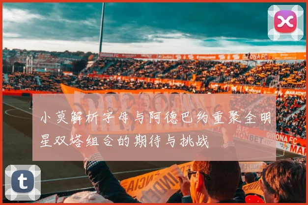 小莫解析字母与阿德巴约重聚全明星双塔组合的期待与挑战