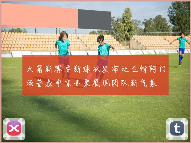 火箭新赛季新球衣发布杜兰特阿门汤普森申京齐聚展现团队新气象