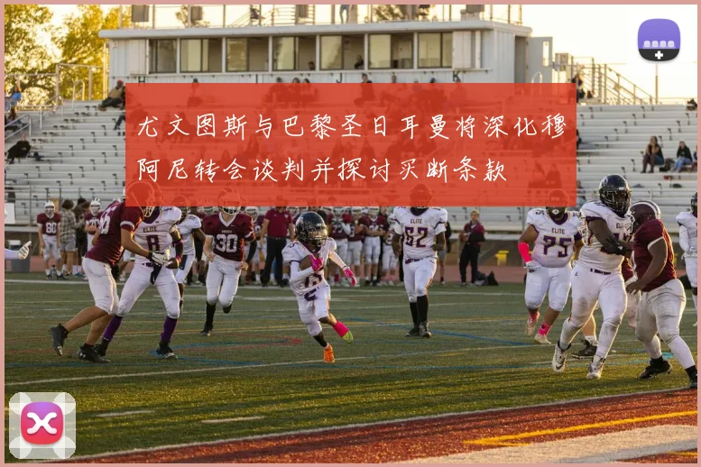 尤文图斯与巴黎圣日耳曼将深化穆阿尼转会谈判并探讨买断条款