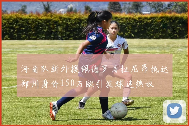 河南队新外援佩德罗马拉尼昂抵达郑州身价150万欧引发球迷热议