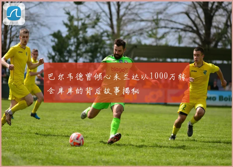巴尔韦德曾倾心米兰达以1000万转会库库的背后故事揭秘