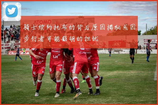 骑士续约托布的背后原因揭秘或因步行者可能截胡的担忧