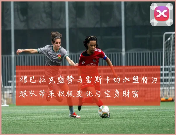 穆巴拉克盛赞马雷斯卡的加盟将为球队带来积极变化与宝贵财富