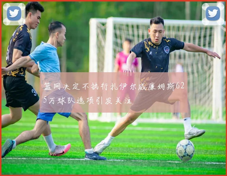 篮网决定不执行扎伊尔威廉姆斯625万球队选项引发关注