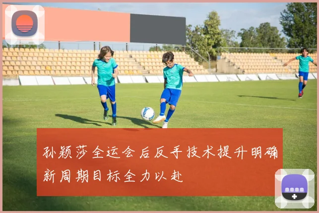 孙颖莎全运会后反手技术提升明确新周期目标全力以赴
