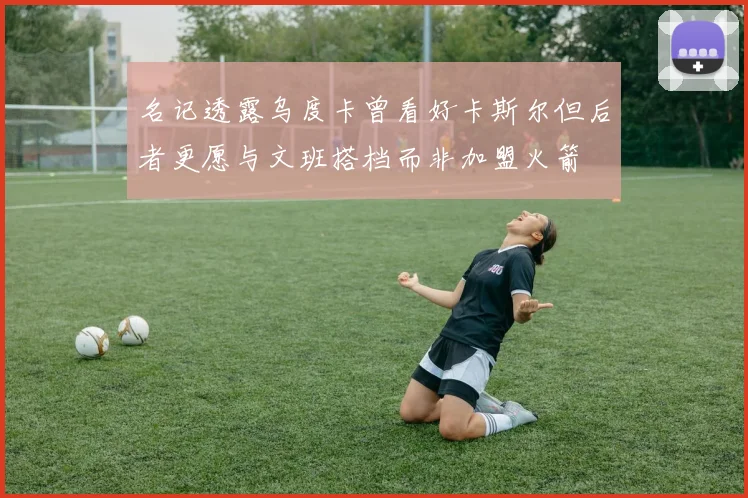名记透露乌度卡曾看好卡斯尔但后者更愿与文班搭档而非加盟火箭