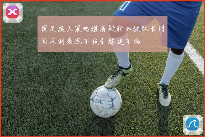 国足换人策略遭质疑新加坡队长时间压制表现不佳引球迷不满