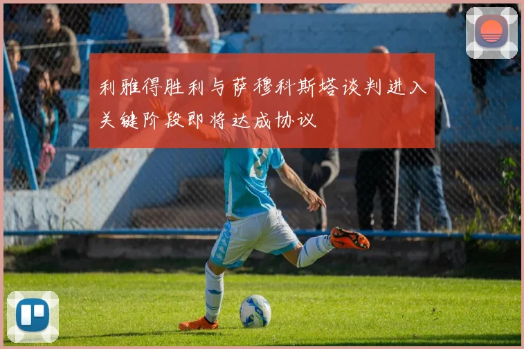 利雅得胜利与萨穆科斯塔谈判进入关键阶段即将达成协议